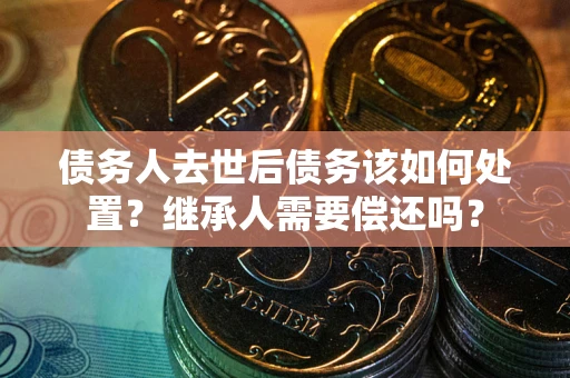 武汉债务人去世后债务该如何处置？继承人需要偿还吗？