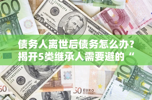 武汉债务人离世后债务怎么办？揭开5类继承人需要避的“坑”