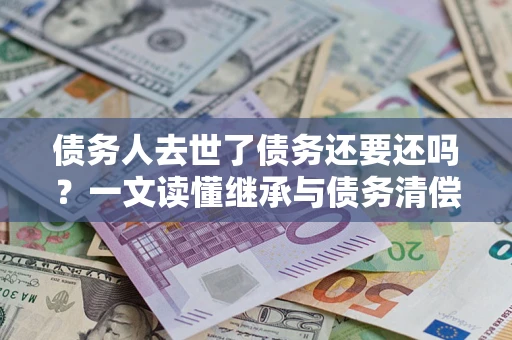 武汉债务人去世了债务还要还吗？一文读懂继承与债务清偿