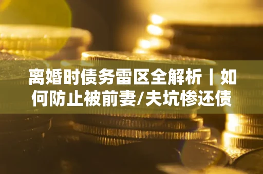 武汉离婚时债务雷区全解析｜如何防止被前妻/夫坑惨还债？